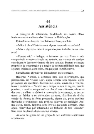 Francisco Cândido Xavier - Os Mensageiros - pelo Espírito André Luiz   225




                                    44
                                Assistência
     A paisagem de sofrimento, desdobrada aos nossos olhos,
lembrava-me o ambiente das Câmaras de Retificação.
     Entendeu-se Aniceto com Isidoro e falou, resoluto:
     – Mãos à obra! Distribuamos alguns passes de reconforto!
     – Mas – objetei – estarei preparado para trabalho dessa natu-
reza?
     – Porque não? – indagou o instrutor em voz firme – toda
competência e especialização no mundo, nos setores de serviço,
constituem o desenvolvimento da boa vontade. Bastam o sincero
propósito de cooperação e a noção de responsabilidade para que
sejamos iniciados, com êxito, em qualquer trabalho novo.
     Semelhantes afirmativas estimularam-me o coração.
     Recordei Narcisa, a dedicada irmã dos infortunados, que
permanecia, em “Nosso Lar”, quase sempre sem repouso, como
prisioneira do sacrifício. Pareceu-me, ainda, ouvir-lhe a voz fra-
terna e carinhosa – “André, meu amigo, nunca te negues, quanto
possível, a auxiliar os que sofrem. Ao pé dos enfermos, não olvi-
des que o melhor remédio é a renovação da esperança; se encon-
trares os falidos e os derrotados da sorte, fala-lhes do divino
ensejo do futuro; se fores procurado, algum dia, pelos espíritos
desviados e criminosos, não profiras palavras de maldição. Ani-
ma, eleva, educa, desperta, sem ferir os que ainda dormem. Deus
opera maravilhas por intermédio do trabalho de boa vontade!”
Sem mais hesitação, dispus-me ao serviço.
     Aniceto designou-me um grupo de seis enfermos espirituais,
acentuando:
 