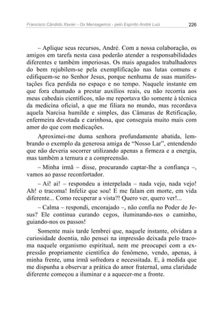 Francisco Cândido Xavier - Os Mensageiros - pelo Espírito André Luiz   226




     – Aplique seus recursos, André. Com a nossa colaboração, os
amigos em tarefa nesta casa poderão atender a responsabilidades
diferentes e também imperiosas. Os mais apagados trabalhadores
do bem rejubilem-se pela exemplificação nas lutas comuns e
edifiquem-se no Senhor Jesus, porque nenhuma de suas manifes-
tações fica perdida no espaço e no tempo. Naquele instante em
que fora chamado a prestar auxílios reais, eu não recorria aos
meus cabedais científicos, não me reportava tão somente à técnica
da medicina oficial, a que me filiara no mundo, mas recordava
aquela Narcisa humilde e simples, das Câmaras de Retificação,
enfermeira devotada e carinhosa, que conseguia muito mais com
amor do que com medicações.
     Aproximei-me duma senhora profundamente abatida, lem-
brando o exemplo da generosa amiga de “Nosso Lar”, entendendo
que não deveria socorrer utilizando apenas a firmeza e a energia,
mas também a ternura e a compreensão.
     – Minha irmã – disse, procurando captar-lhe a confiança –,
vamos ao passe reconfortador.
     – Ai! ai! – respondeu a interpelada – nada vejo, nada vejo!
Ah! o tracoma! Infeliz que sou! E me falam em morte, em vida
diferente... Como recuperar a vista?! Quero ver, quero ver!...
     – Calma – respondi, encorajado –, não confia no Poder de Je-
sus? Ele continua curando cegos, iluminando-nos o caminho,
guiando-nos os passos!
     Somente mais tarde lembrei que, naquele instante, olvidara a
curiosidade doentia, não pensei na impressão deixada pelo traco-
ma naquele organismo espiritual, nem me preocupei com a ex-
pressão propriamente científica do fenômeno, vendo, apenas, à
minha frente, uma irmã sofredora e necessitada. E, à medida que
me dispunha a observar a prática do amor fraternal, uma claridade
diferente começou a iluminar e a aquecer-me a fronte.
 