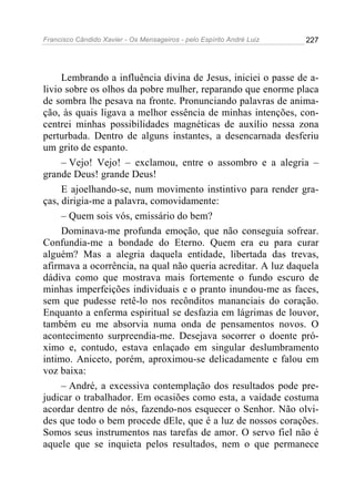 Francisco Cândido Xavier - Os Mensageiros - pelo Espírito André Luiz   227




     Lembrando a influência divina de Jesus, iniciei o passe de a-
livio sobre os olhos da pobre mulher, reparando que enorme placa
de sombra lhe pesava na fronte. Pronunciando palavras de anima-
ção, às quais ligava a melhor essência de minhas intenções, con-
centrei minhas possibilidades magnéticas de auxílio nessa zona
perturbada. Dentro de alguns instantes, a desencarnada desferiu
um grito de espanto.
     – Vejo! Vejo! – exclamou, entre o assombro e a alegria –
grande Deus! grande Deus!
     E ajoelhando-se, num movimento instintivo para render gra-
ças, dirigia-me a palavra, comovidamente:
     – Quem sois vós, emissário do bem?
     Dominava-me profunda emoção, que não conseguia sofrear.
Confundia-me a bondade do Eterno. Quem era eu para curar
alguém? Mas a alegria daquela entidade, libertada das trevas,
afirmava a ocorrência, na qual não queria acreditar. A luz daquela
dádiva como que mostrava mais fortemente o fundo escuro de
minhas imperfeições individuais e o pranto inundou-me as faces,
sem que pudesse retê-lo nos recônditos mananciais do coração.
Enquanto a enferma espiritual se desfazia em lágrimas de louvor,
também eu me absorvia numa onda de pensamentos novos. O
acontecimento surpreendia-me. Desejava socorrer o doente pró-
ximo e, contudo, estava enlaçado em singular deslumbramento
intimo. Aniceto, porém, aproximou-se delicadamente e falou em
voz baixa:
     – André, a excessiva contemplação dos resultados pode pre-
judicar o trabalhador. Em ocasiões como esta, a vaidade costuma
acordar dentro de nós, fazendo-nos esquecer o Senhor. Não olvi-
des que todo o bem procede dEle, que é a luz de nossos corações.
Somos seus instrumentos nas tarefas de amor. O servo fiel não é
aquele que se inquieta pelos resultados, nem o que permanece
 