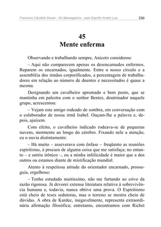 Francisco Cândido Xavier - Os Mensageiros - pelo Espírito André Luiz   230




                                45
                           Mente enferma
     Observando e trabalhando sempre, Aniceto considerou:
     – Aqui não comparecem apenas os desencarnados enfermos.
Reparem os encarnados, igualmente. Entre o nosso círculo e a
assembléia dos irmãos corporificados, a percentagem de trabalha-
dores em relação ao número de doentes e necessitados é quase a
mesma.
     Designando um cavalheiro aprumado e bem posto, que se
mantinha em palestra com o senhor Bentes, doutrinador naquele
grupo, acrescentou:
     – Vejam este amigo rodeado de sombra, em conversação com
o colaborador de nossa irmã Isabel. Ouçam-lhe a palavra e, de-
pois, ajuízem.
     Com efeito, o cavalheiro indicado rodeava-se de pequenas
nuvens, mormente ao longo do cérebro. Fixando nele a atenção,
eu o ouvia distintamente:
     – Há muito – asseverava com ênfase – freqüento as reuniões
espiritistas, à procura de alguma coisa que me satisfaça; no entan-
to – e sorriu irônico –, ou a minha infelicidade é maior que a dos
outros ou estamos diante de mistificação mundial.
     Atento à respeitosa atitude do orientador encarnado, prosse-
guia, orgulhoso:
     – Tenho estudado muitíssimo, não me furtando ao crivo da
razão rigorosa. Já devorei extensa literatura relativa à sobrevivên-
cia humana e, todavia, nunca obtive uma prova. O Espiritismo
está cheio de teses sedutoras, mas o terreno se mostra cheio de
dúvidas. A obra de Kardec, inegavelmente, representa extraordi-
nária afirmação filosófica; entretanto, encontramos com Richet
 