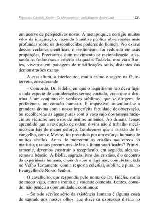 Francisco Cândido Xavier - Os Mensageiros - pelo Espírito André Luiz   231




um acervo de perspectivas novas. A metapsíquica corrigiu muitos
vôos da imaginação, trazendo à análise pública observações mais
profundas sobre os desconhecidos poderes do homem. No exame
dessas verdades científicas, o mediunismo foi reduzido em suas
proporções. Precisamos dum movimento de racionalização, ajus-
tando os fenômenos a critério adequado. Todavia, meu caro Ben-
tes, vivemos em paisagem de mistificações sutis, distantes das
demonstrações exatas.
     A essa altura, o interlocutor, muito calmo e seguro na fé, in-
terveio, considerando:
     – Concordo, Dr. Fidélis, em que o Espiritismo não deva fugir
a toda espécie de considerações sérias; contudo, creio que a dou-
trina é um conjunto de verdades sublimes, que se dirigem, de
preferência, ao coração humano. É impossível auscultar-lhe a
grandeza divina com a nossa imperfeita faculdade de observação,
ou recolher-lhe as águas puras com o vaso sujo dos nossos racio-
cínios viciados nos erros de muitos milênios. Ao demais, temos
aprendido que a revelação de ordem divina não é trabalho mecâ-
nico em leis de menor esforço. Lembremos que a missão do E-
vangelho, com o Mestre, foi precedida por um esforço humano de
muitos séculos. Antes de morrerem os cristãos nos circos do
martírio, quantos precursores de Jesus foram sacrificados? Primei-
ramente, devemos construir o receptáculo; em seguida, alcança-
remos a bênção. A Bíblia, sagrado livro dos cristãos, é o encontro
da experiência humana, cheia de suor e lágrimas, consubstanciada
no Velho Testamento, com a resposta celestial, sublime e pura, no
Evangelho de Nosso Senhor.
     O cavalheiro, que respondia pelo nome de Dr. Fidélis, sorria
de modo vago, entre a ironia e a vaidade ofendida. Bentes, contu-
do, não perdeu a oportunidade e continuou:
     – Se todo serviço sério da existência humana é alguma coisa
de sagrado aos nossos olhos, que dizer da expressão divina no
 