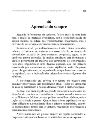 Francisco Cândido Xavier - Os Mensageiros - pelo Espírito André Luiz   235




                             46
                      Aprendendo sempre
     Segundo informações de Aniceto, faltava mais de uma hora
para o início da preleção evangélica, sob a responsabilidade do
senhor Bentes, na esfera dos freqüentadores encarnados, mas o
movimento de serviço espiritual tornara-se intensíssimo.
     Reuniam-se ali, para olhos humanos, trinta e cinco individua-
lidades terrestres e, no entanto, em nosso círculo, o número de
necessitados excedia de duas centenas, porquanto, agora, a as-
sembléia estava acrescida de muitas entidades que formavam o
séquito perturbador da maioria dos aprendizes ali congregados.
Para elas, organizou-se uma divisão especial, que me pareceu
constituída por elementos de maior vigilância, visto chegarem,
quase obrigatoriamente, acompanhando os que buscavam o socor-
ro espiritual, sem a indicação dos orientadores em serviço nas vias
públicas.
     A movimentação era enorme e o tempo era escasso para
qualquer observação, sem movimento ativo. Todos os servidores
da casa se mantinham a postos, desenvolvendo a melhor atenção.
     Reparei que num ângulo da grande mesa havia numerosas in-
dicações de receituário e assistência. Os mais variados nomes ali
se enfileiravam. Muitas pessoas pediam conselhos médicos, orien-
tação, assistência e passes. Quatro facultativos espirituais se mo-
viam diligentes e, secundando-lhes o esforço humanitário, quaren-
ta cooperadores diretos iam e vinham, recolhendo informações e
enriquecendo pormenores.
     Aproximamo-nos do grande número de papéis nominados e,
enquanto curiosamente buscava examiná-los, Aniceto explicou:
 