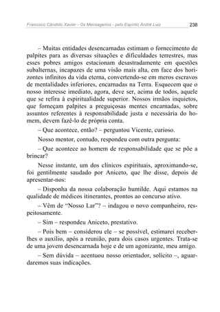 Francisco Cândido Xavier - Os Mensageiros - pelo Espírito André Luiz   238




    – Muitas entidades desencarnadas estimam o fornecimento de
palpites para as diversas situações e dificuldades terrestres, mas
esses pobres amigos estacionam desastradamente em questões
subalternas, incapazes de uma visão mais alta, em face dos hori-
zontes infinitos da vida eterna, convertendo-se em meros escravos
de mentalidades inferiores, encarnadas na Terra. Esquecem que o
nosso interesse imediato, agora, deve ser, acima de todos, aquele
que se refira à espiritualidade superior. Nossos irmãos inquietos,
que forneçam palpites a preguiçosas mentes encarnadas, sobre
assuntos referentes à responsabilidade justa e necessária do ho-
mem, devem fazê-lo de própria conta.
    – Que acontece, então? – perguntou Vicente, curioso.
    Nosso mentor, contudo, respondeu com outra pergunta:
    – Que acontece ao homem de responsabilidade que se põe a
brincar?
    Nesse instante, um dos clínicos espirituais, aproximando-se,
foi gentilmente saudado por Aniceto, que lhe disse, depois de
apresentar-nos:
    – Disponha da nossa colaboração humilde. Aqui estamos na
qualidade de médicos itinerantes, prontos ao concurso ativo.
    – Vêm de “Nosso Lar”? – indagou o novo companheiro, res-
peitosamente.
    – Sim – respondeu Aniceto, prestativo.
    – Pois bem – considerou ele – se possível, estimarei receber-
lhes o auxílio, após a reunião, para dois casos urgentes. Trata-se
de uma jovem desencarnada hoje e de um agonizante, meu amigo.
    – Sem dúvida – acentuou nosso orientador, solícito –, aguar-
daremos suas indicações.
 