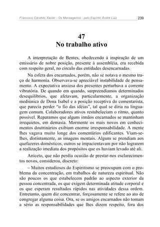 Francisco Cândido Xavier - Os Mensageiros - pelo Espírito André Luiz   239




                                47
                         No trabalho ativo
     A interpretação de Bentes, obedecendo à inspiração de um
emissário de nobre posição, presente à assembléia, era recebida
com respeito geral, no circulo das entidades desencarnadas.
     Na esfera dos encarnados, porém, não se notava o mesmo tra-
ço de harmonia. Observava-se apreciável instabilidade de pensa-
mento. A expectativa ansiosa dos presentes perturbava a corrente
vibratória. De quando em quando, surpreendíamos determinados
desequilíbrios, que afetavam, particularmente, a organização
mediúnica de Dona Isabel e a posição receptiva do comentarista,
que parecia perder “o fio das idéias”, tal qual se diria na lingua-
gem comum. Colaboradores ativos restabeleciam o ritmo, quanto
possível. Reparamos que alguns irmãos encarnados se mantinham
irrequietos, em demasia. Mormente os mais novos em conheci-
mentos doutrinários exibiam enorme irresponsabilidade. A mente
lhes vagava muito longe dos comentários edificantes. Viam-se-
lhes, distintamente, as imagens mentais. Alguns se prendiam aos
quefazeres domésticos, outros se impacientavam por não lograrem
a realização imediata dos propósitos que os haviam levado até ali.
     Aniceto, que não perdia ocasião de prestar-nos esclarecimen-
tos novos, considerou, discreto:
     – Muitos estudiosos do Espiritismo se preocupam com o pro-
blema da concentração, em trabalhos de natureza espiritual. Não
são poucos os que estabelecem padrão ao aspecto exterior da
pessoa concentrada, os que exigem determinada atitude corporal e
os que esperam resultados rápidos nas atividades dessa ordem.
Entretanto, quem diz concentrar, forçosamente se refere ao ato de
congregar alguma coisa. Ora, se os amigos encarnados não tomam
a sério as responsabilidades que lhes dizem respeito, fora dos
 