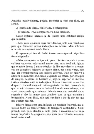 Francisco Cândido Xavier - Os Mensageiros - pelo Espírito André Luiz   242




Amanhã, possivelmente, poderá encontrar-se com sua filha, em
sonho.
     A interpelada sorriu, confortada, e obtemperou:
     – É verdade. Devo compreender a nova situação.
     Nesse instante, acercou-se de Isidoro uma entidade amiga,
que solicitou:
     – Meu caro, estimaria suas providências junto dos receitistas,
para que forneçam novas indicações ao Amaro. Meu sobrinho
necessita de amparo à saúde física.
     O esposo espiritual de Isabel tomou uma expressão significa-
tiva e respondeu:
     – Não posso, meu amigo, não posso. Se Amaro pedir e os re-
ceitistas cederem, tudo estará muito bem; mas você não ignora
que o nosso doente é muito rebelde. Já lhe providenciei a obten-
ção de conselhos médicos do nosso plano, por cinco vezes, sem
que ele correspondesse aos nossos esforços. Não se resolve a
adquirir os remédios indicados, e quando os obtém, por obséquio
de amigos, despreza os horários e julga-se superior ao método.
Critica mordazmente as indicações obtidas e serve-se delas com
desprezo. Naturalmente não estou agastado com isso, como adulto
que se não aborrece com as brincadeiras de uma criança; mas
você compreende que estamos lidando com um material muito
sagrado e não há tempo para conviver com os que estimam a
brincadeira. Além disso, não será caridade o ato de dar aos que
não querem receber.
     Isidoro falava com uma inflexão de bondade fraternal, que a-
fastava todos os característicos da franqueza contundente. Com-
preendi que, para atender a tanta gente e movimentar-se entre
tantos propósitos heterogêneos, não seria possível tratar os assun-
tos de outro modo.
 
