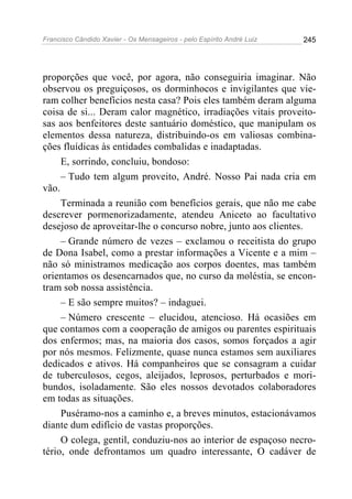 Francisco Cândido Xavier - Os Mensageiros - pelo Espírito André Luiz   245




proporções que você, por agora, não conseguiria imaginar. Não
observou os preguiçosos, os dorminhocos e invigilantes que vie-
ram colher benefícios nesta casa? Pois eles também deram alguma
coisa de si... Deram calor magnético, irradiações vitais proveito-
sas aos benfeitores deste santuário doméstico, que manipulam os
elementos dessa natureza, distribuindo-os em valiosas combina-
ções fluídicas às entidades combalidas e inadaptadas.
     E, sorrindo, concluiu, bondoso:
     – Tudo tem algum proveito, André. Nosso Pai nada cria em
vão.
     Terminada a reunião com benefícios gerais, que não me cabe
descrever pormenorizadamente, atendeu Aniceto ao facultativo
desejoso de aproveitar-lhe o concurso nobre, junto aos clientes.
     – Grande número de vezes – exclamou o receitista do grupo
de Dona Isabel, como a prestar informações a Vicente e a mim –
não só ministramos medicação aos corpos doentes, mas também
orientamos os desencarnados que, no curso da moléstia, se encon-
tram sob nossa assistência.
     – E são sempre muitos? – indaguei.
     – Número crescente – elucidou, atencioso. Há ocasiões em
que contamos com a cooperação de amigos ou parentes espirituais
dos enfermos; mas, na maioria dos casos, somos forçados a agir
por nós mesmos. Felizmente, quase nunca estamos sem auxiliares
dedicados e ativos. Há companheiros que se consagram a cuidar
de tuberculosos, cegos, aleijados, leprosos, perturbados e mori-
bundos, isoladamente. São eles nossos devotados colaboradores
em todas as situações.
     Puséramo-nos a caminho e, a breves minutos, estacionávamos
diante dum edifício de vastas proporções.
     O colega, gentil, conduziu-nos ao interior de espaçoso necro-
tério, onde defrontamos um quadro interessante, O cadáver de
 