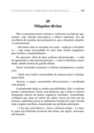 Francisco Cândido Xavier - Os Mensageiros - pelo Espírito André Luiz   249




                                49
                           Máquina divina
     Não se passaram muitos minutos e estávamos ao lado do ago-
nizante, cuja situação preocupava o clínico espiritual. Era um
cavalheiro de sessenta anos presumíveis, que a leucemia aniquila-
va morosamente.
     – Há muitos dias se encontra em coma – explicou o facultati-
vo –, mas temos necessidade de mais forte auxílio magnético,
para facilitar o desprendimento.
     No aposento, além de duas senhoras desencarnadas – a mãe
do agonizante e uma parenta próxima –, viam-se familiares encar-
nados, dando mostras de grande aflição.
     Nosso orientador examinou o enfermo detidamente e senten-
ciou:
     – Nada resta senão a necessidade de concurso para o desliga-
mento final.
     Aniceto, a seguir, recomendou observássemos o moribundo
com atenção.
     Concentrando todas as minhas possibilidades, fixei o enfermo
prestes a desencarnar. Notei, com minúcias, que a alma se retirava
lentamente através de pontos orgânicos insulados. Assombrado,
verifiquei que, bem no centro do crânio, havia um foco de luz
mortiça, candelabro aceso às ondulações brandas do vento. Enchia
toda a região encefálica, despertando-me profunda admiração.
     – A luz que você observa – disse o instrutor amigo – é a men-
te, para cuja definição essencial não temos, por agora, conceitua-
ção humana.
 