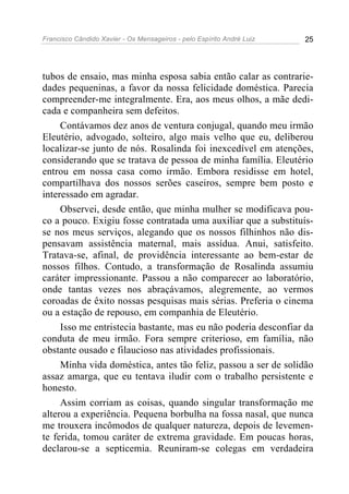 Francisco Cândido Xavier - Os Mensageiros - pelo Espírito André Luiz   25




tubos de ensaio, mas minha esposa sabia então calar as contrarie-
dades pequeninas, a favor da nossa felicidade doméstica. Parecia
compreender-me integralmente. Era, aos meus olhos, a mãe dedi-
cada e companheira sem defeitos.
     Contávamos dez anos de ventura conjugal, quando meu irmão
Eleutério, advogado, solteiro, algo mais velho que eu, deliberou
localizar-se junto de nós. Rosalinda foi inexcedível em atenções,
considerando que se tratava de pessoa de minha família. Eleutério
entrou em nossa casa como irmão. Embora residisse em hotel,
compartilhava dos nossos serões caseiros, sempre bem posto e
interessado em agradar.
     Observei, desde então, que minha mulher se modificava pou-
co a pouco. Exigiu fosse contratada uma auxiliar que a substituís-
se nos meus serviços, alegando que os nossos filhinhos não dis-
pensavam assistência maternal, mais assídua. Anui, satisfeito.
Tratava-se, afinal, de providência interessante ao bem-estar de
nossos filhos. Contudo, a transformação de Rosalinda assumiu
caráter impressionante. Passou a não comparecer ao laboratório,
onde tantas vezes nos abraçávamos, alegremente, ao vermos
coroadas de êxito nossas pesquisas mais sérias. Preferia o cinema
ou a estação de repouso, em companhia de Eleutério.
     Isso me entristecia bastante, mas eu não poderia desconfiar da
conduta de meu irmão. Fora sempre criterioso, em família, não
obstante ousado e filaucioso nas atividades profissionais.
     Minha vida doméstica, antes tão feliz, passou a ser de solidão
assaz amarga, que eu tentava iludir com o trabalho persistente e
honesto.
     Assim corriam as coisas, quando singular transformação me
alterou a experiência. Pequena borbulha na fossa nasal, que nunca
me trouxera incômodos de qualquer natureza, depois de levemen-
te ferida, tomou caráter de extrema gravidade. Em poucas horas,
declarou-se a septicemia. Reuniram-se colegas em verdadeira
 