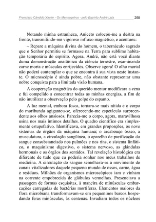 Francisco Cândido Xavier - Os Mensageiros - pelo Espírito André Luiz   250




     Notando minha estranheza, Aniceto colocou-me a destra na
fronte, transmitindo-me vigoroso influxo magnético, e acentuou:
     – Repare a máquina divina do homem, o tabernáculo sagrado
que o Senhor permitiu se formasse na Terra para sublime habita-
ção temporária do espírito. Agora, André, não está você diante
duma demonstração anatômica da ciência terrestre, examinando
carne morta e músculos enrijecidos. Observe agora! O olho mortal
não poderá contemplar o que se encontra à sua vista neste instan-
te. O microscópio é ainda pobre, não obstante representar uma
nobre conquista para a limitada visão humana.
     A cooperação magnética do querido mentor modificara a cena
e fui compelido a concentrar todas as minhas energias, a fim de
não inutilizar a observação pelo golpe do espanto.
     A luz mental, embora fosca, tornara-se mais nítida e o corpo
do moribundo agigantou-se, oferecendo-me espetáculo surpreen-
dente aos olhos ansiosos. Parecia-me o corpo, agora, maravilhosa
usina nos mais íntimos detalhes. O quadro científico era simples-
mente estupefativo. Identificava, em grandes proporções, os nove
sistemas de órgãos da máquina humana; o arcabouço ósseo, a
musculatura, a circulação sangüínea, o aparelho de purificação do
sangue consubstanciado nos pulmões e nos rins, o sistema linfáti-
co, o maquinismo digestivo, o sistema nervoso, as glândulas
hormonais e os órgãos dos sentidos. Tal revelação histológica era
diferente de tudo que eu poderia sonhar nos meus trabalhos de
medicina. A circulação do sangue semelhava-se a movimento de
canais vitalizadores daquele pequeno mundo de ossos, carne, água
e resíduos. Milhões de organismos microscópicos iam e vinham
na corrente empobrecida de glóbulos vermelhos. Presenciava a
passagem de formas esquisitas, à maneira de minúsculas embar-
cações carregadas de bactérias mortíferas. Elementos maiores da
flora microbiana transformavam-se em pequeninos barcos hospe-
dando feras minúsculas, às centenas. Invadiam todos os núcleos
 