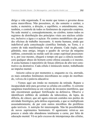 Francisco Cândido Xavier - Os Mensageiros - pelo Espírito André Luiz   252




dirige a vida organizada. É na mente que temos o governo dessa
usina maravilhosa. Não possuímos, aí, tão somente o caráter, a
razão, a memória, a direção, o equilíbrio, o entendimento; mas,
também, o controle de todos os fenômenos da expressão corpórea.
Na sede mental e, conseqüentemente, no cérebro, temos todos os
registros de distribuição dos princípios vitais aos núcleos celula-
res, inclusive a água e o açúcar. Os centros metabólicos são gran-
des oficinas de trabalho incessante. A mente humana, ainda que
indefinível pela conceituação científica limitada, na Terra, é o
centro de toda manifestação vital no planeta. Cada órgão, cada
glândula, meu amigo, integra o quadro de serviço da máquina
sublime, construída no molde sutil do corpo espiritual preexisten-
te e, por isso mesmo, chegará o tempo em que a ciência reconhe-
cerá qualquer abuso do homem como ofensa causada a si mesmo.
A usina humana é repositório de forças elétricas de alto teor cons-
trutivo ou destrutivo. Cada célula é minúsculo motor, trabalhando
ao impulso mental.
     Aniceto calou-se por momentos e, enquanto eu via, aterrado,
os mais estranhos fenômenos microbianos no corpo do moribun-
do, volveu ele à palavra educativa:
     – Vemos aqui um irmão no momento da retirada. Repare a
incapacidade dele para governar as células em conflito. A corrente
sangüínea transformou-se em veículo de invasores mortíferos, que
não encontraram qualquer fortificação na defensiva. Observe e
identificará milhões de unidades da tuberculose, da lepra, da
difteria, do câncer, que até agora estavam contidos nos porões da
atividade fisiológica, pela defesa organizada, e que se multiplicam
assustadoramente, de par com outros micróbios tão prolíferos
quão terríveis. A nutrição foi interrompida. Não há possibilidade
de novos suprimentos hormonais. O agonizante retrai-se aos
poucos e ainda não abandonou totalmente a carne, por falta de
educação mental. Vê-se pelo excesso de intemperança das células,
 