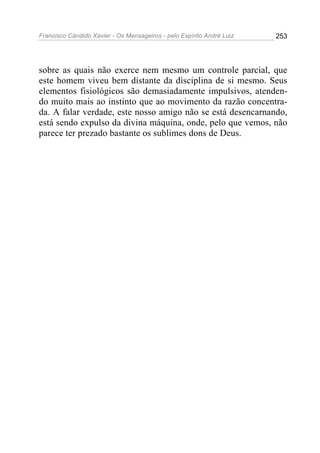 Francisco Cândido Xavier - Os Mensageiros - pelo Espírito André Luiz   253




sobre as quais não exerce nem mesmo um controle parcial, que
este homem viveu bem distante da disciplina de si mesmo. Seus
elementos fisiológicos são demasiadamente impulsivos, atenden-
do muito mais ao instinto que ao movimento da razão concentra-
da. A falar verdade, este nosso amigo não se está desencarnando,
está sendo expulso da divina máquina, onde, pelo que vemos, não
parece ter prezado bastante os sublimes dons de Deus.
 