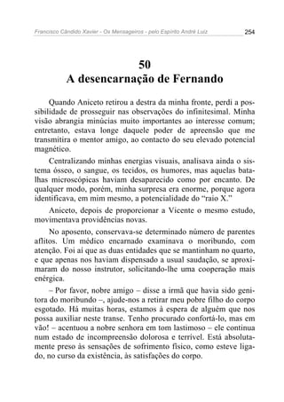 Francisco Cândido Xavier - Os Mensageiros - pelo Espírito André Luiz   254




                        50
            A desencarnação de Fernando
     Quando Aniceto retirou a destra da minha fronte, perdi a pos-
sibilidade de prosseguir nas observações do infinitesimal. Minha
visão abrangia minúcias muito importantes ao interesse comum;
entretanto, estava longe daquele poder de apreensão que me
transmitira o mentor amigo, ao contacto do seu elevado potencial
magnético.
     Centralizando minhas energias visuais, analisava ainda o sis-
tema ósseo, o sangue, os tecidos, os humores, mas aquelas bata-
lhas microscópicas haviam desaparecido como por encanto. De
qualquer modo, porém, minha surpresa era enorme, porque agora
identificava, em mim mesmo, a potencialidade do “raio X.”
     Aniceto, depois de proporcionar a Vicente o mesmo estudo,
movimentava providências novas.
     No aposento, conservava-se determinado número de parentes
aflitos. Um médico encarnado examinava o moribundo, com
atenção. Foi aí que as duas entidades que se mantinham no quarto,
e que apenas nos haviam dispensado a usual saudação, se aproxi-
maram do nosso instrutor, solicitando-lhe uma cooperação mais
enérgica.
     – Por favor, nobre amigo – disse a irmã que havia sido geni-
tora do moribundo –, ajude-nos a retirar meu pobre filho do corpo
esgotado. Há muitas horas, estamos à espera de alguém que nos
possa auxiliar neste transe. Tenho procurado confortá-lo, mas em
vão! – acentuou a nobre senhora em tom lastimoso – ele continua
num estado de incompreensão dolorosa e terrível. Está absoluta-
mente preso às sensações de sofrimento físico, como esteve liga-
do, no curso da existência, às satisfações do corpo.
 