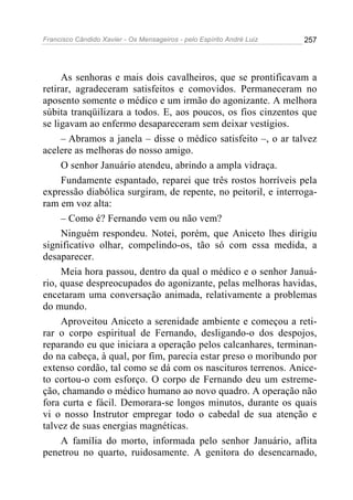 Francisco Cândido Xavier - Os Mensageiros - pelo Espírito André Luiz   257




     As senhoras e mais dois cavalheiros, que se prontificavam a
retirar, agradeceram satisfeitos e comovidos. Permaneceram no
aposento somente o médico e um irmão do agonizante. A melhora
súbita tranqüilizara a todos. E, aos poucos, os fios cinzentos que
se ligavam ao enfermo desapareceram sem deixar vestígios.
     – Abramos a janela – disse o médico satisfeito –, o ar talvez
acelere as melhoras do nosso amigo.
     O senhor Januário atendeu, abrindo a ampla vidraça.
     Fundamente espantado, reparei que três rostos horríveis pela
expressão diabólica surgiram, de repente, no peitoril, e interroga-
ram em voz alta:
     – Como é? Fernando vem ou não vem?
     Ninguém respondeu. Notei, porém, que Aniceto lhes dirigiu
significativo olhar, compelindo-os, tão só com essa medida, a
desaparecer.
     Meia hora passou, dentro da qual o médico e o senhor Januá-
rio, quase despreocupados do agonizante, pelas melhoras havidas,
encetaram uma conversação animada, relativamente a problemas
do mundo.
     Aproveitou Aniceto a serenidade ambiente e começou a reti-
rar o corpo espiritual de Fernando, desligando-o dos despojos,
reparando eu que iniciara a operação pelos calcanhares, terminan-
do na cabeça, à qual, por fim, parecia estar preso o moribundo por
extenso cordão, tal como se dá com os nascituros terrenos. Anice-
to cortou-o com esforço. O corpo de Fernando deu um estreme-
ção, chamando o médico humano ao novo quadro. A operação não
fora curta e fácil. Demorara-se longos minutos, durante os quais
vi o nosso Instrutor empregar todo o cabedal de sua atenção e
talvez de suas energias magnéticas.
     A família do morto, informada pelo senhor Januário, aflita
penetrou no quarto, ruidosamente. A genitora do desencarnado,
 