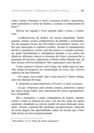 Francisco Cândido Xavier - Os Mensageiros - pelo Espírito André Luiz   261




como a prata a buscares e como a tesouros ocultos a procurares,
então entenderás o temor do Senhor, e acharás o conhecimento de
Deus.”1
     Deixou em seguida o livro sagrado sobre a mesa, e senten-
ciou:
     – Lembremo-nos do Senhor em nossas despedidas. Ratifi-
quemos, irmãos, nossos compromissos de trabalho e testemunho.
Em tão pequeno trecho dos Provérbios encontramos muitos ver-
bos que interessam os espíritos cristãos. Aceitar os mandamentos
divinos e guardá-los, tornar o ouvido atento e o coração esclareci-
do, pedir entendimento e inteligência alçando a voz acima dos
objetivos inferiores, buscar os tesouros do Cristo e procurar-lhe o
programa de serviços, representa o esforço nobre daquele que, de
fato, deseja a Divina Sabedoria. Não esqueçamos esses deveres.
     Como a pausa se fizesse. mais longa, um irmão rogou ao que-
rido amigo prosseguisse na interpretação do texto, mas Aniceto
replicou em tom fraternal:
     – Por agora, meu irmão, não é mais possível. Outras obriga-
ções nos chamam de longe.
     E, dirigindo-se particularmente a Vicente e a mim, acentuou:
     – Já que voltaremos pela estrada comum, poderemos esperar
por nossa amiga Isabel, para apresentar-lhe nossos agradecimen-
tos e despedidas.
     Daí a momentos, a nobre companheira de Isidoro, abando-
nando o corpo ao repouso do sono, veio até nós, junto do esposo
espiritual, atendendo ao convite mental do nosso dedicado orien-
tador. Aniceto exprimiu-lhe profundo reconhecimento, falou-lhe
da nossa alegria, das oportunidades santas do serviço que a bon-
dade divina nos havia proporcionado.

1
    Provérbios, 2:1-5. (Nota do Autor espiritual.)
 