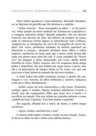 Francisco Cândido Xavier - Os Mensageiros - pelo Espírito André Luiz   262




     Dona Isabel agradeceu, comovidamente, deixando transpare-
cer as lágrimas da gratidão que lhe dominava o espírito.
     – Nobre Aniceto – disse enxugando os olhos –, se for possí-
vel, voltai sempre ao nosso modesto lar. Ensinai-me a paciência e
a coragem, generoso amigo! Quando puderdes, não me deixeis
transviar nos deveres de mãe, tão difíceis de cumprir na carne,
onde os interesses menos dignos se entrechocam com violência.
Amparai-me as obrigações de serva do Evangelho de nosso Se-
nhor! Por vezes, profundas saudades da família espiritual me
dilaceram o coração... desejaria arrebatar meus filhos à esfera
superior, incliná-los ao bem, para que a nossa união divina não
tarde nos planos mais altos da vida. E essas saudades de “Nosso
Lar” me pungem a alma, ameaçando, por vezes, minha tarefa
humilde na Terra. Nobre Aniceto, não vos esqueçais desta amiga
pobre e imperfeita. Sei que Isidoro me segue passo a passo, mas
ele e eu precisamos de amigos fortes na fé, como vós, que nos
reavivem o bom ânimo na jornada dos deveres cristãos!...
     A irmã Isabel não pôde continuar, porque o pranto lhe em-
bargara a voz. Aniceto, de olhos brilhantes e serenos, enlaçou-a
como pai e falou, brandamente:
     – Isabel, segue em teus testemunhos e não temas. Estaremos
contigo, agora e sempre. Muitas criaturas admiráveis tiveram a
tarefa, mas não esqueçamos, filha, que Jesus teve a tarefa e o
sacrifício no mundo. Não nos faltará no caminho redentor o terno
cuidado do Guia Vigilante. Tem bom ânimo e caminha!
     Em seguida, olhando-nos a todos, de frente, o nobre amigo
exclamou:
     – Agora, irmãos, auxiliem-me a orar!
     E conservando Isabel e Isidoro, unidos ao seu coração, Anice-
to fixou os olhos no alto e falou com sublime beleza:
 
