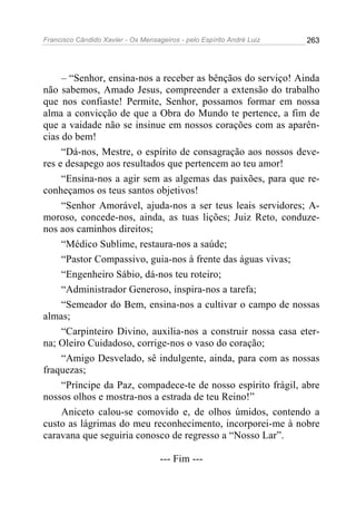 Francisco Cândido Xavier - Os Mensageiros - pelo Espírito André Luiz   263




     – “Senhor, ensina-nos a receber as bênçãos do serviço! Ainda
não sabemos, Amado Jesus, compreender a extensão do trabalho
que nos confiaste! Permite, Senhor, possamos formar em nossa
alma a convicção de que a Obra do Mundo te pertence, a fim de
que a vaidade não se insinue em nossos corações com as aparên-
cias do bem!
     “Dá-nos, Mestre, o espírito de consagração aos nossos deve-
res e desapego aos resultados que pertencem ao teu amor!
     “Ensina-nos a agir sem as algemas das paixões, para que re-
conheçamos os teus santos objetivos!
     “Senhor Amorável, ajuda-nos a ser teus leais servidores; A-
moroso, concede-nos, ainda, as tuas lições; Juiz Reto, conduze-
nos aos caminhos direitos;
     “Médico Sublime, restaura-nos a saúde;
     “Pastor Compassivo, guia-nos à frente das águas vivas;
     “Engenheiro Sábio, dá-nos teu roteiro;
     “Administrador Generoso, inspira-nos a tarefa;
     “Semeador do Bem, ensina-nos a cultivar o campo de nossas
almas;
     “Carpinteiro Divino, auxilia-nos a construir nossa casa eter-
na; Oleiro Cuidadoso, corrige-nos o vaso do coração;
     “Amigo Desvelado, sê indulgente, ainda, para com as nossas
fraquezas;
     “Príncipe da Paz, compadece-te de nosso espírito frágil, abre
nossos olhos e mostra-nos a estrada de teu Reino!”
     Aniceto calou-se comovido e, de olhos úmidos, contendo a
custo as lágrimas do meu reconhecimento, incorporei-me à nobre
caravana que seguiria conosco de regresso a “Nosso Lar”.

                                    --- Fim ---
 