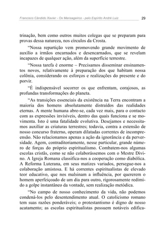 Francisco Cândido Xavier - Os Mensageiros - pelo Espírito André Luiz   29




trinação, bem como outros muitos colegas que se preparam para
provas dessa natureza, nos círculos da Crosta.
     “Nossa repartição vem promovendo grande movimento de
auxílio a irmãos encarnados e desencarnados, que se revelam
incapazes de qualquer ação, além da superfície terrestre.
     “Nossa tarefa é enorme – Precisamos disseminar ensinamen-
tos novos, relativamente à preparação dos que habitam nossa
colônia, considerando os esforços e realizações do presente e do
porvir.
     “É indispensável socorrer os que enfrentam, corajosos, as
profundas transformações do planeta.
     “As transições essenciais da existência na Terra encontram a
maioria dos homens absolutamente distraídos das realidades
eternas. A mente humana abre-se, cada vez mais, para o contacto
com as expressões invisíveis, dentro das quais funciona e se mo-
vimenta. Isto é uma fatalidade evolutiva. Desejamos e necessita-
mos auxiliar as criaturas terrestres; todavia, contra a extensão de
nosso concurso fraterno, operam dilatadas correntes de incompre-
ensão. Não relacionamos apenas a ação da ignorância e da perver-
sidade. Agem, contraditoriamente, nesse particular, grande núme-
ro de forças do próprio espiritualismo. Combatem-nos algumas
escolas cristãs, como se não colaborássemos com o Mestre Divi-
no. A Igreja Romana classifica-nos a cooperação como diabólica.
A Reforma Luterana, em seus matizes variados, persegue-nos a
colaboração amistosa. E há correntes espiritualistas de elevado
teor educativo, que nos malsinam a influência, por quererem o
homem aperfeiçoado de um dia para outro, rigorosamente redimi-
do a golpe instantâneo da vontade, sem realização metódica.
     “No campo de nosso conhecimento da vida, não podemos
condená-los pelo desentendimento atual. O catolicismo romano
tem suas razões ponderáveis; o protestantismo é digno de nosso
acatamento; as escolas espiritualistas possuem notáveis edifica-
 