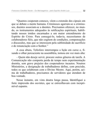 Francisco Cândido Xavier - Os Mensageiros - pelo Espírito André Luiz   32




     “Quantos cooperam conosco, vêem a extensão dos cipoais em
que se debate a mente humana. Criminosos agarram-se a crimino-
sos, doentes associam-se a doentes. Precisamos oferecer, no mun-
do, os instrumentos adequados às retificações espirituais, habili-
tando nossos irmãos encarnados a um maior entendimento do
Espírito do Cristo. Para consegui-lo, todavia, necessitamos de
colaboradores fiéis, que não cogitem de condições, compensações
e discussões, mas que se interessem pela sublimidade do sacrifício
e de renunciação com o Senhor.”
     A essa altura, Telésforo interrompeu a lição em curso e, fi-
xando o olhar percuciente na assembléia, tornou em voz mais alta:
     – Quem não deseje servir, procure outros gêneros de tarefa. A
Comunicação não comporta perda de tempo nem experimentação
doentia, sem grave prejuízo dos cooperadores incautos. Noutros
Ministérios, a designação de trabalhadores define, com precisão,
todos os que colaboram com o Divino Mestre. Aqui, porém, aci-
ma de trabalhadores, precisamos de servidores que atendam de
boa vontade.
     Nesse instante, em vista doutra longa pausa, Identifiquei a
forte impressão dos ouvintes, que se entreolhavam com inexpri-
mível espanto.
 