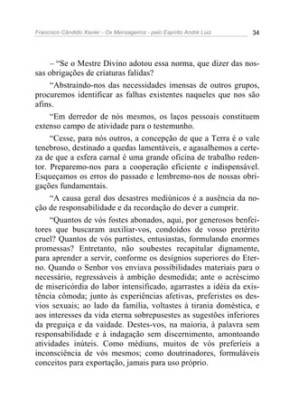 Francisco Cândido Xavier - Os Mensageiros - pelo Espírito André Luiz   34




     – “Se o Mestre Divino adotou essa norma, que dizer das nos-
sas obrigações de criaturas falidas?
     “Abstraindo-nos das necessidades imensas de outros grupos,
procuremos identificar as falhas existentes naqueles que nos são
afins.
     “Em derredor de nós mesmos, os laços pessoais constituem
extenso campo de atividade para o testemunho.
     “Cesse, para nós outros, a concepção de que a Terra é o vale
tenebroso, destinado a quedas lamentáveis, e agasalhemos a certe-
za de que a esfera carnal é uma grande oficina de trabalho reden-
tor. Preparemo-nos para a cooperação eficiente e indispensável.
Esqueçamos os erros do passado e lembremo-nos de nossas obri-
gações fundamentais.
     “A causa geral dos desastres mediúnicos é a ausência da no-
ção de responsabilidade e da recordação do dever a cumprir.
     “Quantos de vós fostes abonados, aqui, por generosos benfei-
tores que buscaram auxiliar-vos, condoídos de vosso pretérito
cruel? Quantos de vós partistes, entusiastas, formulando enormes
promessas? Entretanto, não soubestes recapitular dignamente,
para aprender a servir, conforme os desígnios superiores do Eter-
no. Quando o Senhor vos enviava possibilidades materiais para o
necessário, regressáveis à ambição desmedida; ante o acréscimo
de misericórdia do labor intensificado, agarrastes a idéia da exis-
tência cômoda; junto às experiências afetivas, preferistes os des-
vios sexuais; ao lado da família, voltastes à tirania doméstica, e
aos interesses da vida eterna sobrepusestes as sugestões inferiores
da preguiça e da vaidade. Destes-vos, na maioria, à palavra sem
responsabilidade e à indagação sem discernimento, amontoando
atividades inúteis. Como médiuns, muitos de vós preferíeis a
inconsciência de vós mesmos; como doutrinadores, formuláveis
conceitos para exportação, jamais para uso próprio.
 