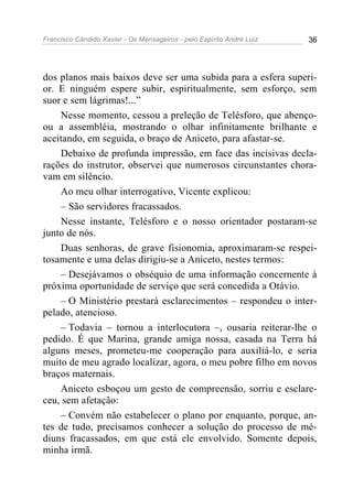 Francisco Cândido Xavier - Os Mensageiros - pelo Espírito André Luiz   36




dos planos mais baixos deve ser uma subida para a esfera superi-
or. E ninguém espere subir, espiritualmente, sem esforço, sem
suor e sem lágrimas!...”
    Nesse momento, cessou a preleção de Telésforo, que abenço-
ou a assembléia, mostrando o olhar infinitamente brilhante e
aceitando, em seguida, o braço de Aniceto, para afastar-se.
    Debaixo de profunda impressão, em face das incisivas decla-
rações do instrutor, observei que numerosos circunstantes chora-
vam em silêncio.
    Ao meu olhar interrogativo, Vicente explicou:
    – São servidores fracassados.
    Nesse instante, Telésforo e o nosso orientador postaram-se
junto de nós.
    Duas senhoras, de grave fisionomia, aproximaram-se respei-
tosamente e uma delas dirigiu-se a Aniceto, nestes termos:
    – Desejávamos o obséquio de uma informação concernente à
próxima oportunidade de serviço que será concedida a Otávio.
    – O Ministério prestará esclarecimentos – respondeu o inter-
pelado, atencioso.
    – Todavia – tornou a interlocutora –, ousaria reiterar-lhe o
pedido. É que Marina, grande amiga nossa, casada na Terra há
alguns meses, prometeu-me cooperação para auxiliá-lo, e seria
muito de meu agrado localizar, agora, o meu pobre filho em novos
braços maternais.
    Aniceto esboçou um gesto de compreensão, sorriu e esclare-
ceu, sem afetação:
    – Convém não estabelecer o plano por enquanto, porque, an-
tes de tudo, precisamos conhecer a solução do processo de mé-
diuns fracassados, em que está ele envolvido. Somente depois,
minha irmã.
 
