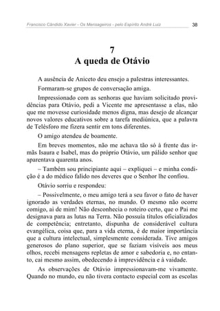 Francisco Cândido Xavier - Os Mensageiros - pelo Espírito André Luiz   38




                                7
                        A queda de Otávio
     A ausência de Aniceto deu ensejo a palestras interessantes.
     Formaram-se grupos de conversação amiga.
     Impressionado com as senhoras que haviam solicitado provi-
dências para Otávio, pedi a Vicente me apresentasse a elas, não
que me movesse curiosidade menos digna, mas desejo de alcançar
novos valores educativos sobre a tarefa mediúnica, que a palavra
de Telésforo me fizera sentir em tons diferentes.
     O amigo atendeu de boamente.
     Em breves momentos, não me achava tão só à frente das ir-
mãs Isaura e Isabel, mas do próprio Otávio, um pálido senhor que
aparentava quarenta anos.
     – Também sou principiante aqui – expliquei – e minha condi-
ção é a do médico falido nos deveres que o Senhor lhe confiou.
     Otávio sorriu e respondeu:
     – Possivelmente, o meu amigo terá a seu favor o fato de haver
ignorado as verdades eternas, no mundo. O mesmo não ocorre
comigo, ai de mim! Não desconhecia o roteiro certo, que o Pai me
designava para as lutas na Terra. Não possuía títulos oficializados
de competência; entretanto, dispunha de considerável cultura
evangélica, coisa que, para a vida eterna, é de maior importância
que a cultura intelectual, simplesmente considerada. Tive amigos
generosos do plano superior, que se faziam visíveis aos meus
olhos, recebi mensagens repletas de amor e sabedoria e, no entan-
to, cai mesmo assim, obedecendo à imprevidência e à vaidade.
     As observações de Otávio impressionavam-me vivamente.
Quando no mundo, eu não tivera contacto especial com as escolas
 