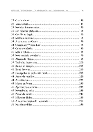 Francisco Cândido Xavier - Os Mensageiros - pelo Espírito André Luiz                        4




27   O caluniador ....................................................................... 139
28   Vida social ......................................................................... 144
29   Notícias interessantes ......................................................... 150
30   Em palestra afetuosa........................................................... 155
31   Cecília ao órgão.................................................................. 160
32   Melodia sublime................................................................. 165
33   A caminho da Crosta .......................................................... 170
34   Oficina de “Nosso Lar” ...................................................... 175
35   Culto doméstico ................................................................. 180
36   Mãe e filhos........................................................................ 185
37   No santuário doméstico ...................................................... 190
38   Atividade plena .................................................................. 195
39   Trabalho incessante ............................................................ 200
40   Rumo ao campo.................................................................. 205
41   Entre árvores ...................................................................... 210
42   Evangelho no ambiente rural.............................................. 215
43   Antes da reunião................................................................. 220
44   Assistência ......................................................................... 225
45   Mente enferma ................................................................... 230
46   Aprendendo sempre............................................................ 235
47   No trabalho ativo................................................................ 239
48   Pavor da morte ................................................................... 244
49   Máquina divina................................................................... 249
50   A desencarnação de Fernando ............................................ 254
51   Nas despedidas ................................................................... 259
 