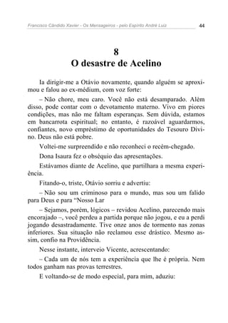 Francisco Cândido Xavier - Os Mensageiros - pelo Espírito André Luiz   44




                               8
                     O desastre de Acelino
     Ia dirigir-me a Otávio novamente, quando alguém se aproxi-
mou e falou ao ex-médium, com voz forte:
     – Não chore, meu caro. Você não está desamparado. Além
disso, pode contar com o devotamento materno. Vivo em piores
condições, mas não me faltam esperanças. Sem dúvida, estamos
em bancarrota espiritual; no entanto, é razoável aguardarmos,
confiantes, novo empréstimo de oportunidades do Tesouro Divi-
no. Deus não está pobre.
     Voltei-me surpreendido e não reconheci o recém-chegado.
     Dona Isaura fez o obséquio das apresentações.
     Estávamos diante de Acelino, que partilhara a mesma experi-
ência.
     Fitando-o, triste, Otávio sorriu e advertiu:
     – Não sou um criminoso para o mundo, mas sou um falido
para Deus e para “Nosso Lar
     – Sejamos, porém, lógicos – revidou Acelino, parecendo mais
encorajado –, você perdeu a partida porque não jogou, e eu a perdi
jogando desastradamente. Tive onze anos de tormento nas zonas
inferiores. Sua situação não reclamou esse drástico. Mesmo as-
sim, confio na Providência.
     Nesse instante, interveio Vicente, acrescentando:
     – Cada um de nós tem a experiência que lhe é própria. Nem
todos ganham nas provas terrestres.
     E voltando-se de modo especial, para mim, aduziu:
 