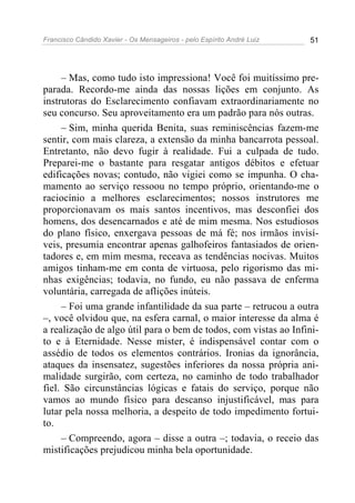 Francisco Cândido Xavier - Os Mensageiros - pelo Espírito André Luiz   51




     – Mas, como tudo isto impressiona! Você foi muitíssimo pre-
parada. Recordo-me ainda das nossas lições em conjunto. As
instrutoras do Esclarecimento confiavam extraordinariamente no
seu concurso. Seu aproveitamento era um padrão para nós outras.
     – Sim, minha querida Benita, suas reminiscências fazem-me
sentir, com mais clareza, a extensão da minha bancarrota pessoal.
Entretanto, não devo fugir à realidade. Fui a culpada de tudo.
Preparei-me o bastante para resgatar antigos débitos e efetuar
edificações novas; contudo, não vigiei como se impunha. O cha-
mamento ao serviço ressoou no tempo próprio, orientando-me o
raciocínio a melhores esclarecimentos; nossos instrutores me
proporcionavam os mais santos incentivos, mas desconfiei dos
homens, dos desencarnados e até de mim mesma. Nos estudiosos
do plano físico, enxergava pessoas de má fé; nos irmãos invisí-
veis, presumia encontrar apenas galhofeiros fantasiados de orien-
tadores e, em mim mesma, receava as tendências nocivas. Muitos
amigos tinham-me em conta de virtuosa, pelo rigorismo das mi-
nhas exigências; todavia, no fundo, eu não passava de enferma
voluntária, carregada de aflições inúteis.
     – Foi uma grande infantilidade da sua parte – retrucou a outra
–, você olvidou que, na esfera carnal, o maior interesse da alma é
a realização de algo útil para o bem de todos, com vistas ao Infini-
to e à Eternidade. Nesse mister, é indispensável contar com o
assédio de todos os elementos contrários. Ironias da ignorância,
ataques da insensatez, sugestões inferiores da nossa própria ani-
malidade surgirão, com certeza, no caminho de todo trabalhador
fiel. São circunstâncias lógicas e fatais do serviço, porque não
vamos ao mundo físico para descanso injustificável, mas para
lutar pela nossa melhoria, a despeito de todo impedimento fortui-
to.
     – Compreendo, agora – disse a outra –; todavia, o receio das
mistificações prejudicou minha bela oportunidade.
 