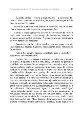 Francisco Cândido Xavier - Os Mensageiros - pelo Espírito André Luiz   52




     – É, minha amiga – tornou a interlocutora –, é tarde para la-
mentar. Tanto tememos as mistificações, que acabamos por misti-
ficar os serviços do Cristo.
     Eu ouvia a palestra, com interesse crescente, mas o compa-
nheiro levou-me adiante para novas apresentações.
     Atendia a esses agradáveis deveres da sociedade de “Nosso
Lar”, mas, para não perder ensejo de instruir-me, continuava
atento às conversações em torno. Alguns cavalheiros mantinham
discreta permuta de pareceres.
     – Reconheço que fali – dizia um deles em tom grave – e mui-
to já expiei nas regiões inferiores, mas aguardo novos recursos da
Providência.
     – Faltou-lhe, porém, bastante orientação para o caminho? –
perguntava um companheiro.
     – Explico-me – esclareceu o primeiro –, faltou-me o amparo
da esposa. Enquanto a tive a meu lado, verificava-se profundo
equilíbrio em minhas forças psíquicas. A companhia dela, sem
que eu pudesse explicar, compensava-me todo gasto de energia
mediúnica. Minha noção de balanço estava nas mãos de minha
querida Adélia. Esqueci-me, porém, de que o bom servo deve
estar preparado para o serviço do Senhor, em qualquer circunstân-
cia. Não aprendi a ciência da conformação e nem me resignei a
percorrer sozinho as estradas humanas. Quando me senti sem a
dedicada companheira, arrebatada pela morte, amedrontei-me, por
sentir-me em desequilíbrio e, erradamente, procurei substitui-la, e
fui acidentado. Extremamente ligada a entidades malfazejas,
minha segunda mulher, com os seus desvarios, arrastou-me a
perversões sexuais de que nunca me supusera capaz. Voltei, in-
sensivelmente, ao convívio de criaturas perversas e, tendo come-
çado bem, acabei mal. Meus desastres foram enormes; entretanto,
embora reconheça minha deficiência, entendo, ainda hoje, que o
 