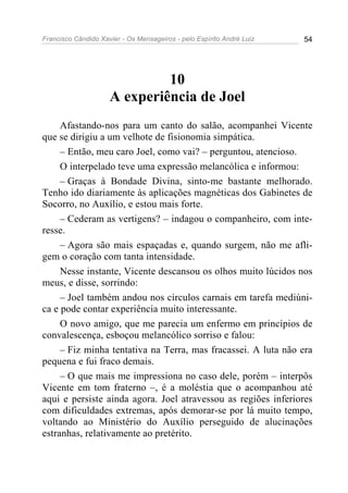 Francisco Cândido Xavier - Os Mensageiros - pelo Espírito André Luiz   54




                              10
                     A experiência de Joel
     Afastando-nos para um canto do salão, acompanhei Vicente
que se dirigiu a um velhote de fisionomia simpática.
     – Então, meu caro Joel, como vai? – perguntou, atencioso.
     O interpelado teve uma expressão melancólica e informou:
     – Graças à Bondade Divina, sinto-me bastante melhorado.
Tenho ido diariamente às aplicações magnéticas dos Gabinetes de
Socorro, no Auxílio, e estou mais forte.
     – Cederam as vertigens? – indagou o companheiro, com inte-
resse.
     – Agora são mais espaçadas e, quando surgem, não me afli-
gem o coração com tanta intensidade.
     Nesse instante, Vicente descansou os olhos muito lúcidos nos
meus, e disse, sorrindo:
     – Joel também andou nos círculos carnais em tarefa mediúni-
ca e pode contar experiência muito interessante.
     O novo amigo, que me parecia um enfermo em princípios de
convalescença, esboçou melancólico sorriso e falou:
     – Fiz minha tentativa na Terra, mas fracassei. A luta não era
pequena e fui fraco demais.
     – O que mais me impressiona no caso dele, porém – interpôs
Vicente em tom fraterno –, é a moléstia que o acompanhou até
aqui e persiste ainda agora. Joel atravessou as regiões inferiores
com dificuldades extremas, após demorar-se por lá muito tempo,
voltando ao Ministério do Auxílio perseguido de alucinações
estranhas, relativamente ao pretérito.
 