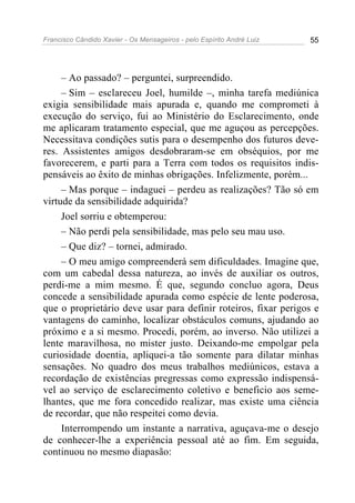 Francisco Cândido Xavier - Os Mensageiros - pelo Espírito André Luiz   55




     – Ao passado? – perguntei, surpreendido.
     – Sim – esclareceu Joel, humilde –, minha tarefa mediúnica
exigia sensibilidade mais apurada e, quando me comprometi à
execução do serviço, fui ao Ministério do Esclarecimento, onde
me aplicaram tratamento especial, que me aguçou as percepções.
Necessitava condições sutis para o desempenho dos futuros deve-
res. Assistentes amigos desdobraram-se em obséquios, por me
favorecerem, e parti para a Terra com todos os requisitos indis-
pensáveis ao êxito de minhas obrigações. Infelizmente, porém...
     – Mas porque – indaguei – perdeu as realizações? Tão só em
virtude da sensibilidade adquirida?
     Joel sorriu e obtemperou:
     – Não perdi pela sensibilidade, mas pelo seu mau uso.
     – Que diz? – tornei, admirado.
     – O meu amigo compreenderá sem dificuldades. Imagine que,
com um cabedal dessa natureza, ao invés de auxiliar os outros,
perdi-me a mim mesmo. É que, segundo concluo agora, Deus
concede a sensibilidade apurada como espécie de lente poderosa,
que o proprietário deve usar para definir roteiros, fixar perigos e
vantagens do caminho, localizar obstáculos comuns, ajudando ao
próximo e a si mesmo. Procedi, porém, ao inverso. Não utilizei a
lente maravilhosa, no mister justo. Deixando-me empolgar pela
curiosidade doentia, apliquei-a tão somente para dilatar minhas
sensações. No quadro dos meus trabalhos mediúnicos, estava a
recordação de existências pregressas como expressão indispensá-
vel ao serviço de esclarecimento coletivo e beneficio aos seme-
lhantes, que me fora concedido realizar, mas existe uma ciência
de recordar, que não respeitei como devia.
     Interrompendo um instante a narrativa, aguçava-me o desejo
de conhecer-lhe a experiência pessoal até ao fim. Em seguida,
continuou no mesmo diapasão:
 