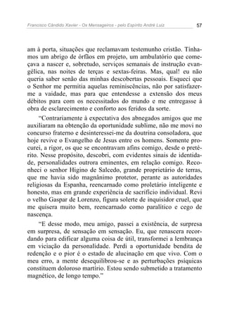 Francisco Cândido Xavier - Os Mensageiros - pelo Espírito André Luiz   57




am à porta, situações que reclamavam testemunho cristão. Tínha-
mos um abrigo de órfãos em projeto, um ambulatório que come-
çava a nascer e, sobretudo, serviços semanais de instrução evan-
gélica, nas noites de terças e sextas-feiras. Mas, qual! eu não
queria saber senão das minhas descobertas pessoais. Esqueci que
o Senhor me permitia aquelas reminiscências, não por satisfazer-
me a vaidade, mas para que entendesse a extensão dos meus
débitos para com os necessitados do mundo e me entregasse à
obra de esclarecimento e conforto aos feridos da sorte.
     “Contrariamente à expectativa dos abnegados amigos que me
auxiliaram na obtenção da oportunidade sublime, não me movi no
concurso fraterno e desinteressei-me da doutrina consoladora, que
hoje revive o Evangelho de Jesus entre os homens. Somente pro-
curei, a rigor, os que se encontravam afins comigo, desde o preté-
rito. Nesse propósito, descobri, com evidentes sinais de identida-
de, personalidades outrora eminentes, em relação comigo. Reco-
nheci o senhor Higino de Salcedo, grande proprietário de terras,
que me havia sido magnânimo protetor, perante as autoridades
religiosas da Espanha, reencarnado como proletário inteligente e
honesto, mas em grande experiência de sacrifício individual. Revi
o velho Gaspar de Lorenzo, figura solerte de inquisidor cruel, que
me quisera muito bem, reencarnado como paralítico e cego de
nascença.
     “E desse modo, meu amigo, passei a existência, de surpresa
em surpresa, de sensação em sensação. Eu, que renascera recor-
dando para edificar alguma coisa de útil, transformei a lembrança
em viciação da personalidade. Perdi a oportunidade bendita de
redenção e o pior é o estado de alucinação em que vivo. Com o
meu erro, a mente desequilibrou-se e as perturbações psíquicas
constituem doloroso martírio. Estou sendo submetido a tratamento
magnético, de longo tempo.”
 