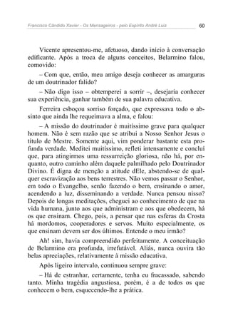 Francisco Cândido Xavier - Os Mensageiros - pelo Espírito André Luiz   60




     Vicente apresentou-me, afetuoso, dando início à conversação
edificante. Após a troca de alguns conceitos, Belarmino falou,
comovido:
     – Com que, então, meu amigo deseja conhecer as amarguras
de um doutrinador falido?
     – Não digo isso – obtemperei a sorrir –, desejaria conhecer
sua experiência, ganhar também de sua palavra educativa.
     Ferreira esboçou sorriso forçado, que expressava todo o ab-
sinto que ainda lhe requeimava a alma, e falou:
     – A missão do doutrinador é muitíssimo grave para qualquer
homem. Não é sem razão que se atribui a Nosso Senhor Jesus o
título de Mestre. Somente aqui, vim ponderar bastante esta pro-
funda verdade. Meditei muitíssimo, refleti intensamente e concluí
que, para atingirmos uma ressurreição gloriosa, não há, por en-
quanto, outro caminho além daquele palmilhado pelo Doutrinador
Divino. É digna de menção a atitude dEle, abstendo-se de qual-
quer escravização aos bens terrestres. Não vemos passar o Senhor,
em todo o Evangelho, senão fazendo o bem, ensinando o amor,
acendendo a luz, disseminando a verdade. Nunca pensou nisso?
Depois de longas meditações, cheguei ao conhecimento de que na
vida humana, junto aos que administram e aos que obedecem, há
os que ensinam. Chego, pois, a pensar que nas esferas da Crosta
há mordomos, cooperadores e servos. Muito especialmente, os
que ensinam devem ser dos últimos. Entende o meu irmão?
     Ah! sim, havia compreendido perfeitamente. A conceituação
de Belarmino era profunda, irrefutável. Aliás, nunca ouvira tão
belas apreciações, relativamente à missão educativa.
     Após ligeiro intervalo, continuou sempre grave:
     – Há de estranhar, certamente, tenha eu fracassado, sabendo
tanto. Minha tragédia angustiosa, porém, é a de todos os que
conhecem o bem, esquecendo-lhe a prática.
 
