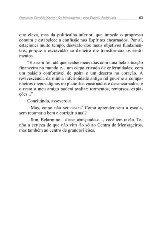 Francisco Cândido Xavier - Os Mensageiros - pelo Espírito André Luiz   63




que eleva, mas da politicalha inferior, que impede o progresso
comum e estabelece a confusão nos Espíritos encarnados. Por aí,
estacionei muito tempo, desviado dos meus objetivos fundamen-
tais, porque a escravidão ao dinheiro me transformara os senti-
mentos.
     “E assim foi, até que acabei meus dias com uma bela situação
financeira no mundo e... um corpo crivado de enfermidades; com
um palácio confortável de pedra e um deserto no coração. A
revivescência da minha inferioridade antiga religou-me a compa-
nheiros menos dignos no plano dos encarnados e desencarnados, e
o resto o meu amigo poderá avaliar: tormentos, remorsos, expia-
ções...”
     Concluindo, asseverou:
     – Mas, como não ser assim? Como aprender sem a escola,
sem retomar o bem e corrigir o mal?
     – Sim, Belarmino – disse, abraçando-o –, você tem razão. Te-
nho a certeza de que não vim tão só ao Centro de Mensageiros,
mas também ao centro de grandes lições.
 
