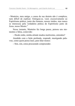Francisco Cândido Xavier - Os Mensageiros - pelo Espírito André Luiz   68




- Monteiro, meu amigo, a causa da sua derrota não é complexa,
nem difícil de explicar. Entregou-se, você, excessivamente ao
Espiritismo prático, junto dos homens, nossos irmãos, mas nunca
se interessou pela verdadeira prática do Espiritismo junto de
Jesus, nosso Mestre.”
    Nesse instante, Monteiro fez longa pausa, pensou uns mo-
mentos e falou, comovido:
    – Desde então, minha atitude mudou muitíssimo, entendeu?
    Aturdido com a lição profunda, respondi, mastigando pala-
vras, como quem pensa mais, para falar menos:
    – Sim, sim, estou procurando compreender.
 