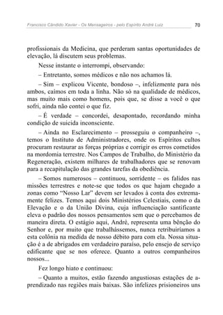 Francisco Cândido Xavier - Os Mensageiros - pelo Espírito André Luiz   70




profissionais da Medicina, que perderam santas oportunidades de
elevação, lá discutem seus problemas.
     Nesse instante o interrompi, observando:
     – Entretanto, somos médicos e não nos achamos lá.
     – Sim – explicou Vicente, bondoso –, infelizmente para nós
ambos, caímos em toda a linha. Não só na qualidade de médicos,
mas muito mais como homens, pois que, se disse a você o que
sofri, ainda não contei o que fiz.
     – É verdade – concordei, desapontado, recordando minha
condição de suicida inconsciente.
     – Ainda no Esclarecimento – prosseguiu o companheiro –,
temos o Instituto de Administradores, onde os Espíritos cultos
procuram restaurar as forças próprias e corrigir os erros cometidos
na mordomia terrestre. Nos Campos de Trabalho, do Ministério da
Regeneração, existem milhares de trabalhadores que se renovam
para a recapitulação das grandes tarefas da obediência.
     – Somos numerosos – continuou, sorridente – os falidos nas
missões terrestres e note-se que todos os que hajam chegado a
zonas como “Nosso Lar” devem ser levados à conta dos extrema-
mente felizes. Temos aqui dois Ministérios Celestiais, como o da
Elevação e o da União Divina, cuja influenciação santificante
eleva o padrão dos nossos pensamentos sem que o percebamos de
maneira direta. O estágio aqui, André, representa uma bênção do
Senhor e, por muito que trabalhássemos, nunca retribuiríamos a
esta colônia na medida de nosso débito para com ela. Nossa situa-
ção é a de abrigados em verdadeiro paraíso, pelo ensejo de serviço
edificante que se nos oferece. Quanto a outros companheiros
nossos...
     Fez longo hiato e continuou:
     – Quanto a muitos, estão fazendo angustiosas estações de a-
prendizado nas regiões mais baixas. São infelizes prisioneiros uns
 