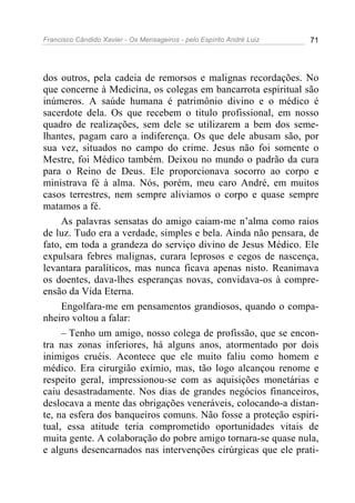 Francisco Cândido Xavier - Os Mensageiros - pelo Espírito André Luiz   71




dos outros, pela cadeia de remorsos e malignas recordações. No
que concerne à Medicina, os colegas em bancarrota espiritual são
inúmeros. A saúde humana é patrimônio divino e o médico é
sacerdote dela. Os que recebem o titulo profissional, em nosso
quadro de realizações, sem dele se utilizarem a bem dos seme-
lhantes, pagam caro a indiferença. Os que dele abusam são, por
sua vez, situados no campo do crime. Jesus não foi somente o
Mestre, foi Médico também. Deixou no mundo o padrão da cura
para o Reino de Deus. Ele proporcionava socorro ao corpo e
ministrava fé à alma. Nós, porém, meu caro André, em muitos
casos terrestres, nem sempre aliviamos o corpo e quase sempre
matamos a fé.
     As palavras sensatas do amigo caiam-me n’alma como raios
de luz. Tudo era a verdade, simples e bela. Ainda não pensara, de
fato, em toda a grandeza do serviço divino de Jesus Médico. Ele
expulsara febres malignas, curara leprosos e cegos de nascença,
levantara paralíticos, mas nunca ficava apenas nisto. Reanimava
os doentes, dava-lhes esperanças novas, convidava-os à compre-
ensão da Vida Eterna.
     Engolfara-me em pensamentos grandiosos, quando o compa-
nheiro voltou a falar:
     – Tenho um amigo, nosso colega de profissão, que se encon-
tra nas zonas inferiores, há alguns anos, atormentado por dois
inimigos cruéis. Acontece que ele muito faliu como homem e
médico. Era cirurgião exímio, mas, tão logo alcançou renome e
respeito geral, impressionou-se com as aquisições monetárias e
caiu desastradamente. Nos dias de grandes negócios financeiros,
deslocava a mente das obrigações veneráveis, colocando-a distan-
te, na esfera dos banqueiros comuns. Não fosse a proteção espiri-
tual, essa atitude teria comprometido oportunidades vitais de
muita gente. A colaboração do pobre amigo tornara-se quase nula,
e alguns desencarnados nas intervenções cirúrgicas que ele prati-
 