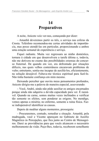 Francisco Cândido Xavier - Os Mensageiros - pelo Espírito André Luiz   74




                                  14
                              Preparativos
     A noite, Aniceto veio ver-nos, começando por dizer:
     – Amanhã deveremos partir os três, a serviço nas esferas da
Crosta. Telésforo recomendou-me certas atividades de importân-
cia, mas posso atendê-las em particular, proporcionando a ambos
uma estação semanal de experiência e serviço.
     Fiquei radiante. Muita vez regressara ao ninho doméstico,
tornara à cidade em que desenvolvera a tarefa última e, todavia,
não me detivera no exame das possibilidades extensas do concur-
so fraternal. De quando em vez, era defrontado por situações
difíceis, nas quais velhos conterrâneos encaravam problemas de
vulto; entretanto, sentia-me incapaz de auxiliá-los, eficientemente,
na solução desejável. Faltava-me técnica espiritual para fazê-lo.
Não tinha bastante confiança em mim mesmo.
     Deixando perceber que ouvira meus pensamentos profundos,
Aniceto dirigiu-me a palavra de maneira especial, asseverando:
     – Você, André, ainda não pôde auxiliar os amigos encarnados
porque ainda não adquiriu a devida capacidade para ver. É razoá-
vel. Quando na carne, somos muitas vezes inclinados a verificar
tão somente os efeitos, sem ponderar as origens. No mendigo,
vemos apenas a miséria; no enfermo, somente a ruína física. Faz-
se indispensável identificar as causas.
     Depois de meditar alguns momentos, prosseguiu:
     – Procuraremos, contudo, remediar a situação. Amanhã, pela
madrugada, você e Vicente apareçam no Gabinete de Auxílio
Magnético às Percepções, que fica junto ao Centro de Mensagei-
ros. Darei as providências para que vocês alcancem o necessário
melhoramento da visão. Peço-lhes, todavia, receberem semelhante
 
