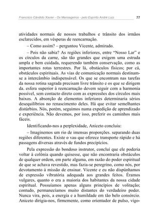 Francisco Cândido Xavier - Os Mensageiros - pelo Espírito André Luiz   77




atividades normais de nossos trabalhos e trânsito dos irmãos
esclarecidos, em vésperas de reencarnação.
     – Como assim? – perguntou Vicente, admirado.
     – Pois não sabia? As regiões inferiores, entre “Nosso Lar” e
os círculos da carne, são tão grandes que exigem uma estrada
ampla e bem cuidada, requerendo também conservação, como as
importantes rotas terrestres. Por lá, obstáculos físicos; por cá,
obstáculos espirituais. As vias de comunicação normais destinam-
se a intercâmbio indispensável. Os que se encontram nas tarefas
da nossa rotina sagrada precisam livre trânsito e os que se dirigem
da. esfera superior à reencarnação devem seguir com a harmonia
possível, sem contacto direto com as expressões dos círculos mais
baixos. A absorção de elementos inferiores determinaria sérios
desequilíbrios no renascimento deles. Há que evitar semelhantes
distúrbios. Nós, porém, seguimos numa expedição de aprendizado
e experiência. Não devemos, por isso, preferir os caminhos mais
fáceis.
     Identificando-nos a perplexidade, Aniceto concluiu:
     – Imaginemos um rio de imensas proporções. separando duas
regiões diferentes. Existe o vau que oferece transporte rápido e há
passagens diversas através de fundos precipícios.
     Pela expressão do bondoso instrutor, concluí que ele poderia
voltar à colônia quando quisesse, que não encontraria obstáculos
de qualquer ordem, em parte alguma, em razão do poder espiritual
de que se achava revestido, mas fazia-se peregrino, como nós, por
devotamento à missão de ensinar. Vicente e eu não dispúnhamos
de expressão vibratória adequada aos grandes feitos. Éramos
vulgares, quanto o era a maioria dos habitantes da nossa cidade
espiritual. Possuíamos apenas alguns princípios de volitação;
contudo, permanecíamos muito distantes do verdadeiro poder.
Nunca vira, pois, a energia e a humildade em tão belo consórcio.
Aniceto dirigia-nos, firmemente, como orientador de pulso, vigo-
 