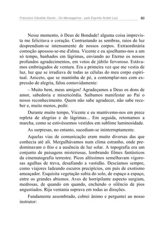 Francisco Cândido Xavier - Os Mensageiros - pelo Espírito André Luiz   80




     Nesse momento, ó Deus de Bondade! alguma coisa imprevis-
ta me felicitava o coração. Contrastando as sombras, raios de luz
desprendiam-se intensamente de nossos corpos. Extraordinária
comoção apossou-se-me d'alma. Vicente e eu ajoelhamo-nos a um
só tempo, banhados em lágrimas, enviando ao Eterno os nossos
profundos agradecimentos, em votos de júbilo fervoroso. Estáva-
mos embriagados de ventura. Era a primeira vez que me vestia de
luz, luz que se irradiava de todas as células do meu corpo espiri-
tual. Aniceto, que se mantinha de pé, a contemplar-nos com ex-
pressão de alegria, falou comovidamente:
     – Muito bem, meus amigos! Agradeçamos a Deus os dons de
amor, sabedoria e misericórdia. Saibamos manifestar ao Pai o
nosso reconhecimento. Quem não sabe agradecer, não sabe rece-
ber e, muito menos, pedir.
     Durante muito tempo, Vicente e eu mantivemo-nos em prece
repleta de alegrias e de lágrimas... Em seguida, retomamos a
marcha, como se estivéssemos vestidos em sublime luminosidade.
     As surpresas, no entanto, sucediam-se ininterruptamente.
     Aquelas vias de comunicação eram muito diversas das que
conhecia até ali. Mergulhávamos num clima estranho, onde pre-
dominavam o frio e a ausência de luz solar. A topografia era um
conjunto de paisagens misteriosas, lembrando filmes fantásticos
da cinematografia terrestre. Picos altíssimos semelhavam vigoro-
sas agulhas de treva, desafiando a vastidão. Descíamos sempre,
como viajores ladeando escuros precipícios, em país de exotismo
ameaçador. Esquisita vegetação subia do solo, de espaço a espaço,
entre os grandes abismos. Aves de horripilante aspecto surgiam,
medrosas, de quando em quando, enchendo o silêncio de pios
angustiados. Rija ventania soprava em todas as direções.
     Fundamente assombrado, cobrei ânimo e perguntei ao nosso
instrutor:
 