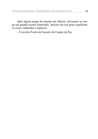 Francisco Cândido Xavier - Os Mensageiros - pelo Espírito André Luiz   83




    Após algum tempo de marcha em silêncio, divisamos ao lon-
ge um grande castelo iluminado. Aniceto fez um gesto significati-
vo com o indicador e explicou:
    – É um dos Postos de Socorro de Campo da Paz.
 