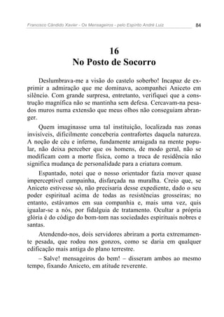 Francisco Cândido Xavier - Os Mensageiros - pelo Espírito André Luiz   84




                              16
                      No Posto de Socorro
     Deslumbrava-me a visão do castelo soberbo! Incapaz de ex-
primir a admiração que me dominava, acompanhei Aniceto em
silêncio. Com grande surpresa, entretanto, verifiquei que a cons-
trução magnífica não se mantinha sem defesa. Cercavam-na pesa-
dos muros numa extensão que meus olhos não conseguiam abran-
ger.
     Quem imaginasse uma tal instituição, localizada nas zonas
invisíveis, dificilmente conceberia contrafortes daquela natureza.
A noção de céu e inferno, fundamente arraigada na mente popu-
lar, não deixa perceber que os homens, de modo geral, não se
modificam com a morte física, como a troca de residência não
significa mudança de personalidade para a criatura comum.
     Espantado, notei que o nosso orientador fazia mover quase
imperceptível campainha, disfarçada na muralha. Creio que, se
Aniceto estivesse só, não precisaria desse expediente, dado o seu
poder espiritual acima de todas as resistências grosseiras; no
entanto, estávamos em sua companhia e, mais uma vez, quis
igualar-se a nós, por fidalguia de tratamento. Ocultar a própria
glória é do código do bom-tom nas sociedades espirituais nobres e
santas.
     Atendendo-nos, dois servidores abriram a porta extremamen-
te pesada, que rodou nos gonzos, como se daria em qualquer
edificação mais antiga do plano terrestre.
     – Salve! mensageiros do bem! – disseram ambos ao mesmo
tempo, fixando Aniceto, em atitude reverente.
 