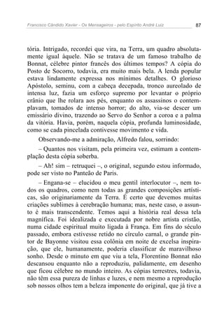 Francisco Cândido Xavier - Os Mensageiros - pelo Espírito André Luiz   87




tória. Intrigado, recordei que vira, na Terra, um quadro absoluta-
mente igual àquele. Não se tratava de um famoso trabalho de
Bonnat, célebre pintor francês dos últimos tempos? A cópia do
Posto de Socorro, todavia, era muito mais bela. A lenda popular
estava lindamente expressa nos mínimos detalhes. O glorioso
Apóstolo, seminu, com a cabeça decepada, tronco aureolado de
intensa luz, fazia um esforço supremo por levantar o próprio
crânio que lhe rolara aos pés, enquanto os assassinos o contem-
plavam, tomados de intenso horror; do alto, via-se descer um
emissário divino, trazendo ao Servo do Senhor a coroa e a palma
da vitória. Havia, porém, naquela cópia, profunda luminosidade,
como se cada pincelada contivesse movimento e vida.
     Observando-me a admiração, Alfredo falou, sorrindo:
     – Quantos nos visitam, pela primeira vez, estimam a contem-
plação desta cópia soberba.
     – Ah! sim – retruquei –, o original, segundo estou informado,
pode ser visto no Panteão de Paris.
     – Engana-se – elucidou o meu gentil interlocutor –, nem to-
dos os quadros, como nem todas as grandes composições artísti-
cas, são originariamente da Terra. É certo que devemos muitas
criações sublimes à cerebração humana; mas, neste caso, o assun-
to é mais transcendente. Temos aqui a história real dessa tela
magnífica. Foi idealizada e executada por nobre artista cristão,
numa cidade espiritual muito ligada à França. Em fins do século
passado, embora estivesse retido no círculo carnal, o grande pin-
tor de Bayonne visitou essa colônia em noite de excelsa inspira-
ção, que ele, humanamente, poderia classificar de maravilhoso
sonho. Desde o minuto em que viu a tela, Florentino Bonnat não
descansou enquanto não a reproduziu, palidamente, em desenho
que ficou célebre no mundo inteiro. As cópias terrestres, todavia,
não têm essa pureza de linhas e luzes, e nem mesmo a reprodução
sob nossos olhos tem a beleza imponente do original, que já tive a
 