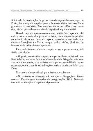 Francisco Cândido Xavier - Os Mensageiros - pelo Espírito André Luiz   88




felicidade de contemplar de perto, quando organizávamos, aqui no
Posto, homenagens singelas para a honrosa visita que nos fez o
grande servo do Cristo. Para movimentar as providências necessá-
rias, visitei pessoalmente a cidade espiritual a que me referi.
     Grande espanto apossara-se-me do coração. Via, agora, expli-
cada a tortura santa dos grandes artistas, divinamente inspirados
na criação de obras imortais; agora, reconhecia que toda arte
elevada é sublime na Terra, porque traduz visões gloriosas do
homem na luz dos planos superiores.
     Parecendo interessado em completar meus pensamentos, Al-
fredo considerou:
     – O gênio construtivo expressa superioridade espiritual com
livre trânsito entre as fontes sublimes da vida. Ninguém cria sem
ver, ouvir ou sentir, e os artistas de superior mentalidade costu-
mam ver, ouvir e sentir as realizações mais altas do caminho para
Deus.
     Mas, voltando-se, afável, para Aniceto, exclamou:
     – No entanto, o momento não comporta divagações. Sente-
mo-nos. Devem estar cansados da peregrinação difícil. Necessi-
tam refazer energias e repousar algum tanto.
 