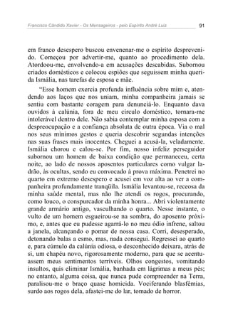 Francisco Cândido Xavier - Os Mensageiros - pelo Espírito André Luiz   91




em franco desespero buscou envenenar-me o espírito despreveni-
do. Começou por advertir-me, quanto ao procedimento dela.
Atordoou-me, envolvendo-a em acusações descabidas. Subornou
criados domésticos e colocou espiões que seguissem minha queri-
da Ismália, nas tarefas de esposa e mãe.
     “Esse homem exercia profunda influência sobre mim e, aten-
dendo aos laços que nos uniam, minha companheira jamais se
sentiu com bastante coragem para denunciá-lo. Enquanto dava
ouvidos à calúnia, fora de meu círculo doméstico, tornara-me
intolerável dentro dele. Não sabia contemplar minha esposa com a
despreocupação e a confiança absoluta de outra época. Via o mal
nos seus mínimos gestos e queria descobrir segundas intenções
nas suas frases mais inocentes. Cheguei a acusá-la, veladamente.
Ismália chorou e calou-se. Por fim, nosso infeliz perseguidor
subornou um homem de baixa condição que permaneceu, certa
noite, ao lado de nossos aposentos particulares como vulgar la-
drão, às ocultas, sendo eu convocado à prova máxima. Penetrei no
quarto em extremo desespero e acusei em voz alta ao ver a com-
panheira profundamente tranqüila. Ismália levantou-se, receosa da
minha saúde mental, mas não lhe atendi os rogos, procurando,
como louco, o conspurcador da minha honra... Abri violentamente
grande armário antigo, vasculhando o quarto. Nesse instante, o
vulto de um homem esgueirou-se na sombra, do aposento próxi-
mo, e, antes que eu pudesse agarrá-lo no meu ódio infrene, saltou
a janela, alcançando o pomar de nossa casa. Corri, desesperado,
detonando balas a esmo, mas, nada consegui. Regressei ao quarto
e, para cúmulo da calúnia odiosa, o desconhecido deixara, atrás de
si, um chapéu novo, rigorosamente moderno, para que se acentu-
assem meus sentimentos terríveis. Olhos congestos, vomitando
insultos, quis eliminar Ismália, banhada em lágrimas a meus pés;
no entanto, alguma coisa, que nunca pude compreender na Terra,
paralisou-me o braço quase homicida. Vociferando blasfêmias,
surdo aos rogos dela, afastei-me do lar, tomado de horror.
 