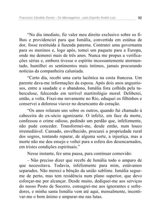 Francisco Cândido Xavier - Os Mensageiros - pelo Espírito André Luiz   92




     “No dia imediato, fiz valer meu direito exclusivo sobre os fi-
lhos e providenciei para que Ismália, convertida em estátua de
dor, fosse restituída à fazenda paterna. Contratei uma governanta
para os meninos e, logo após, tomei um paquete para a Europa,
onde me demorei mais de três anos. Nunca me propus a verifica-
ções sérias e, embora tivesse o espírito incessantemente atormen-
tado, humilhei os sentimentos mais íntimos, jamais procurando
notícias da companheira caluniada.
     “Certo dia, recebi uma carta lacônica na costa francesa. Um
parente dava-me informações da esposa. Após dois anos angustio-
sos, entre a saudade e o abandono, Ismália fora colhida pela tu-
berculose, falecendo em terrível martirológio moral. Deliberei,
então, a volta. Fixei-me novamente no Rio, eduquei os filhinhos e
conservei a dolorosa viuvez no desencanto do coração.
     “Os anos rolaram uns sobre os outros, quando fui chamado à
cabeceira do ex-sócio agonizante. O infeliz, em face da morte,
confessou o crime odioso, pedindo um perdão que, infelizmente,
não pude conceder. Transformei-me, desde então, num louco
irremediável. Cansado, envelhecido, procurei a propriedade rural
dos sogros, tentando reparar, de alguma sorte, a injustiça, mas a
morte não me deu ensejo e voltei para a esfera dos desencarnados,
em tristes condições espirituais.”
     Nesse instante, fez uma pausa, para continuar comovido:
     – Não preciso dizer que recebi de Ismália todo o amparo de
que necessitava. Todavia, infelizmente para mim, estávamos
separados. Não mereci a bênção da união sublime. Ismália segue-
me de perto, mas tem residência num plano superior, que devo
esforçar-me por alcançar. Desde muito, dediquei-me aos serviços
do nosso Posto de Socorro, consagrei-me aos ignorantes e sofre-
dores, e minha santa Ismália vem até aqui, mensalmente, incenti-
var-me o bom ânimo e amparar-me nas lutas.
 