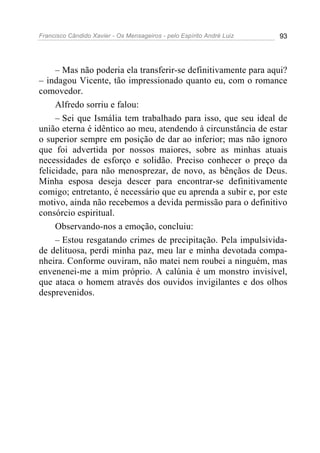 Francisco Cândido Xavier - Os Mensageiros - pelo Espírito André Luiz   93




     – Mas não poderia ela transferir-se definitivamente para aqui?
– indagou Vicente, tão impressionado quanto eu, com o romance
comovedor.
     Alfredo sorriu e falou:
     – Sei que Ismália tem trabalhado para isso, que seu ideal de
união eterna é idêntico ao meu, atendendo à circunstância de estar
o superior sempre em posição de dar ao inferior; mas não ignoro
que foi advertida por nossos maiores, sobre as minhas atuais
necessidades de esforço e solidão. Preciso conhecer o preço da
felicidade, para não menosprezar, de novo, as bênçãos de Deus.
Minha esposa deseja descer para encontrar-se definitivamente
comigo; entretanto, é necessário que eu aprenda a subir e, por este
motivo, ainda não recebemos a devida permissão para o definitivo
consórcio espiritual.
     Observando-nos a emoção, concluiu:
     – Estou resgatando crimes de precipitação. Pela impulsivida-
de delituosa, perdi minha paz, meu lar e minha devotada compa-
nheira. Conforme ouviram, não matei nem roubei a ninguém, mas
envenenei-me a mim próprio. A calúnia é um monstro invisível,
que ataca o homem através dos ouvidos invigilantes e dos olhos
desprevenidos.
 