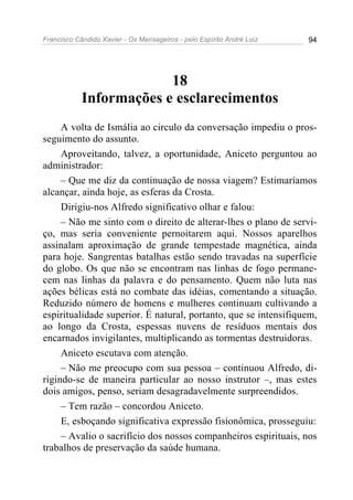 Francisco Cândido Xavier - Os Mensageiros - pelo Espírito André Luiz   94




                         18
            Informações e esclarecimentos
     A volta de Ismália ao circulo da conversação impediu o pros-
seguimento do assunto.
     Aproveitando, talvez, a oportunidade, Aniceto perguntou ao
administrador:
     – Que me diz da continuação de nossa viagem? Estimaríamos
alcançar, ainda hoje, as esferas da Crosta.
     Dirigiu-nos Alfredo significativo olhar e falou:
     – Não me sinto com o direito de alterar-lhes o plano de servi-
ço, mas seria conveniente pernoitarem aqui. Nossos aparelhos
assinalam aproximação de grande tempestade magnética, ainda
para hoje. Sangrentas batalhas estão sendo travadas na superfície
do globo. Os que não se encontram nas linhas de fogo permane-
cem nas linhas da palavra e do pensamento. Quem não luta nas
ações bélicas está no combate das idéias, comentando a situação.
Reduzido número de homens e mulheres continuam cultivando a
espiritualidade superior. É natural, portanto, que se intensifiquem,
ao longo da Crosta, espessas nuvens de resíduos mentais dos
encarnados invigilantes, multiplicando as tormentas destruidoras.
     Aniceto escutava com atenção.
     – Não me preocupo com sua pessoa – continuou Alfredo, di-
rigindo-se de maneira particular ao nosso instrutor –, mas estes
dois amigos, penso, seriam desagradavelmente surpreendidos.
     – Tem razão – concordou Aniceto.
     E, esboçando significativa expressão fisionômica, prosseguiu:
     – Avalio o sacrifício dos nossos companheiros espirituais, nos
trabalhos de preservação da saúde humana.
 