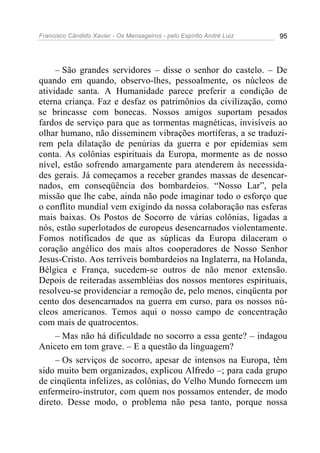 Francisco Cândido Xavier - Os Mensageiros - pelo Espírito André Luiz   95




     – São grandes servidores – disse o senhor do castelo. – De
quando em quando, observo-lhes, pessoalmente, os núcleos de
atividade santa. A Humanidade parece preferir a condição de
eterna criança. Faz e desfaz os patrimônios da civilização, como
se brincasse com bonecas. Nossos amigos suportam pesados
fardos de serviço para que as tormentas magnéticas, invisíveis ao
olhar humano, não disseminem vibrações mortíferas, a se traduzi-
rem pela dilatação de penúrias da guerra e por epidemias sem
conta. As colônias espirituais da Europa, mormente as de nosso
nível, estão sofrendo amargamente para atenderem às necessida-
des gerais. Já começamos a receber grandes massas de desencar-
nados, em conseqüência dos bombardeios. “Nosso Lar”, pela
missão que lhe cabe, ainda não pode imaginar todo o esforço que
o conflito mundial vem exigindo da nossa colaboração nas esferas
mais baixas. Os Postos de Socorro de várias colônias, ligadas a
nós, estão superlotados de europeus desencarnados violentamente.
Fomos notificados de que as súplicas da Europa dilaceram o
coração angélico dos mais altos cooperadores de Nosso Senhor
Jesus-Cristo. Aos terríveis bombardeios na Inglaterra, na Holanda,
Bélgica e França, sucedem-se outros de não menor extensão.
Depois de reiteradas assembléias dos nossos mentores espirituais,
resolveu-se providenciar a remoção de, pelo menos, cinqüenta por
cento dos desencarnados na guerra em curso, para os nossos nú-
cleos americanos. Temos aqui o nosso campo de concentração
com mais de quatrocentos.
     – Mas não há dificuldade no socorro a essa gente? – indagou
Aniceto em tom grave. – E a questão da linguagem?
     – Os serviços de socorro, apesar de intensos na Europa, têm
sido muito bem organizados, explicou Alfredo –; para cada grupo
de cinqüenta infelizes, as colônias, do Velho Mundo fornecem um
enfermeiro-instrutor, com quem nos possamos entender, de modo
direto. Desse modo, o problema não pesa tanto, porque nossa
 