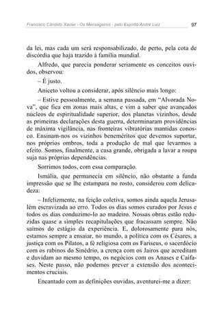 Francisco Cândido Xavier - Os Mensageiros - pelo Espírito André Luiz   97




da lei, mas cada um será responsabilizado, de perto, pela cota de
discórdia que haja trazido à família mundial.
     Alfredo, que parecia ponderar seriamente os conceitos ouvi-
dos, observou:
     – É justo.
     Aniceto voltou a considerar, após silêncio mais longo:
     – Estive pessoalmente, a semana passada, em “Alvorada No-
va”, que fica em zonas mais altas, e vim a saber que avançados
núcleos de espiritualidade superior, dos planetas vizinhos, desde
as primeiras declarações desta guerra, determinaram providências
de máxima vigilância, nas fronteiras vibratórias mantidas conos-
co. Ensinam-nos os vizinhos beneméritos que devemos suportar,
nos próprios ombros, toda a produção de mal que levarmos a
efeito. Somos, finalmente, a casa grande, obrigada a lavar a roupa
suja nas próprias dependências.
     Sorrimos todos, com essa comparação.
     Ismália, que permanecia em silêncio, não obstante a funda
impressão que se lhe estampara no rosto, considerou com delica-
deza:
     – Infelizmente, na feição coletiva, somos ainda aquela Jerusa-
lém escravizada ao erro. Todos os dias somos curados por Jesus e
todos os dias conduzimo-lo ao madeiro. Nossas obras estão redu-
zidas quase a simples recapitulações que fracassam sempre. Não
saímos do estágio da experiência. E, dolorosamente para nós,
estamos sempre a ensaiar, no mundo, a política com os Césares, a
justiça com os Pilatos, a fé religiosa com os Fariseus, o sacerdócio
com os rabinos do Sinédrio, a crença com os Jairos que acreditam
e duvidam ao mesmo tempo, os negócios com os Anases e Caifa-
ses. Neste passo, não podemos prever a extensão dos aconteci-
mentos cruciais.
     Encantado com as definições ouvidas, aventurei-me a dizer:
 